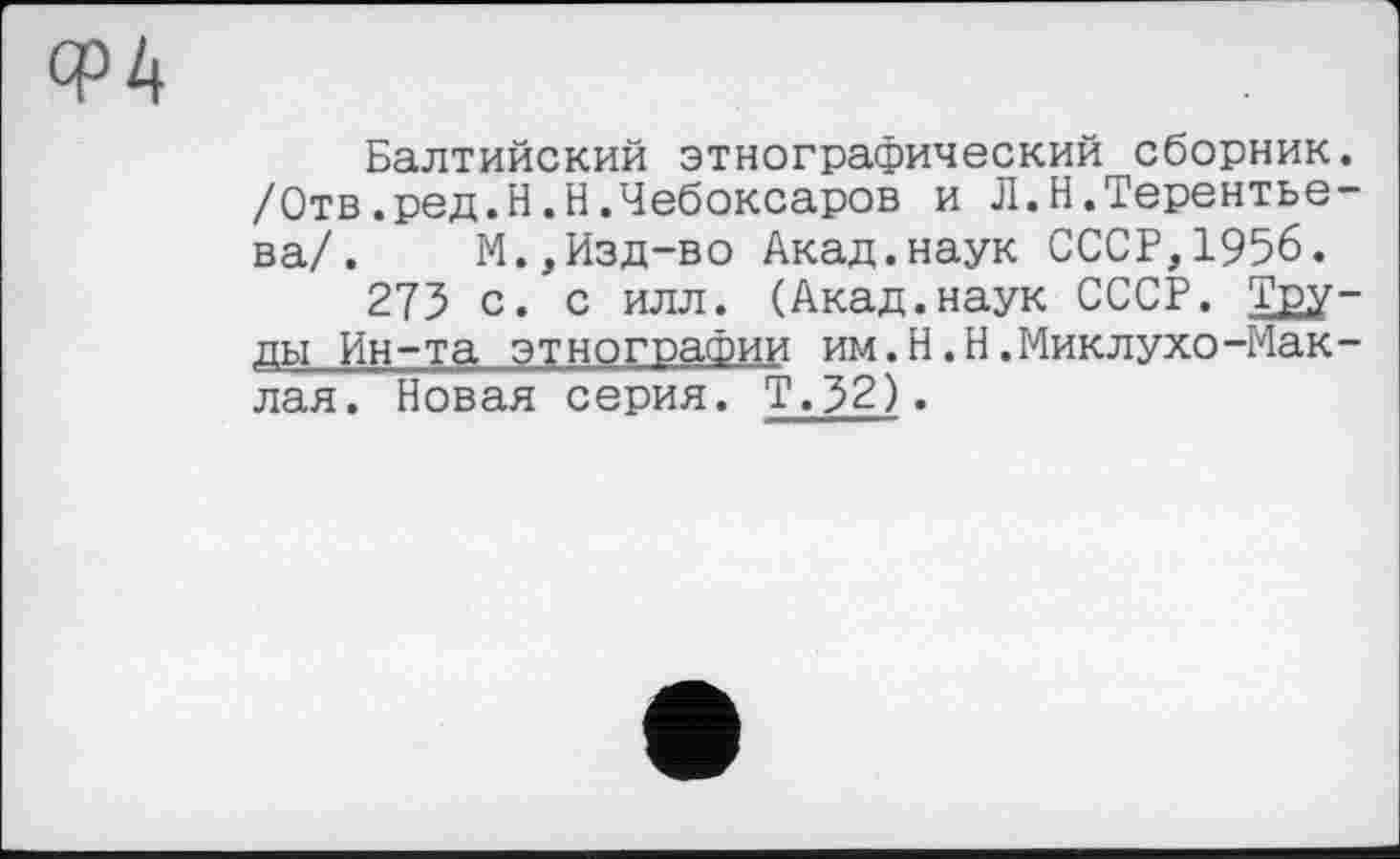 ﻿Ф4
Балтийский этнографический сборник. /Отв.ред.Н.Н.Чебоксаров и Л.Н.Терентьева/. М.,Изд-во Акад.наук СССР,1956.
275 с. с илл. (Акад.наук СССР. Tgy-ды Ин-та этнографии им.H.Н.Миклухо-Мак -лая. Новая серия. Т.52).